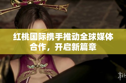 红桃国际携手推动全球媒体合作，开启新篇章