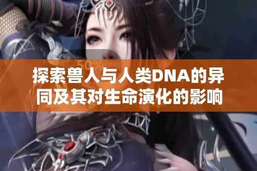 探索兽人与人类DNA的异同及其对生命演化的影响