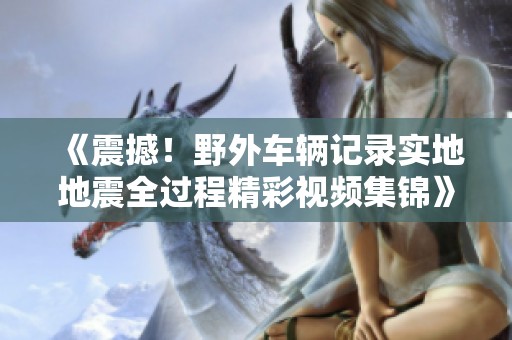 《震撼！野外车辆记录实地地震全过程精彩视频集锦》
