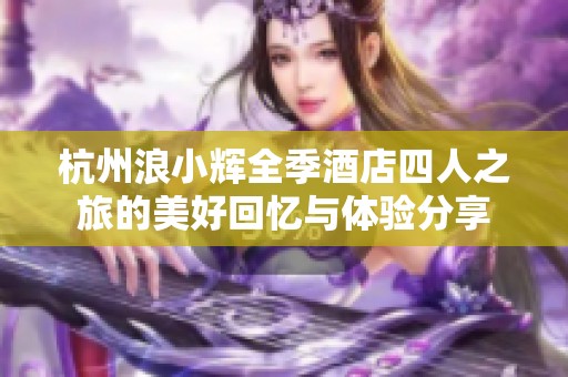 杭州浪小辉全季酒店四人之旅的美好回忆与体验分享