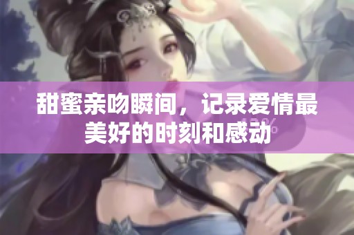 甜蜜亲吻瞬间，记录爱情最美好的时刻和感动