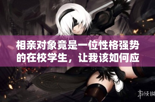 相亲对象竟是一位性格强势的在校学生，让我该如何应对
