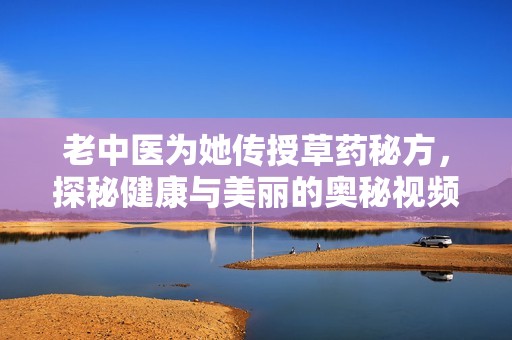 老中医为她传授草药秘方，探秘健康与美丽的奥秘视频展示