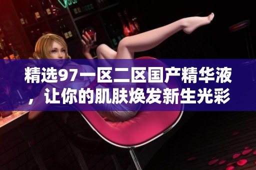 精选97一区二区国产精华液，让你的肌肤焕发新生光彩