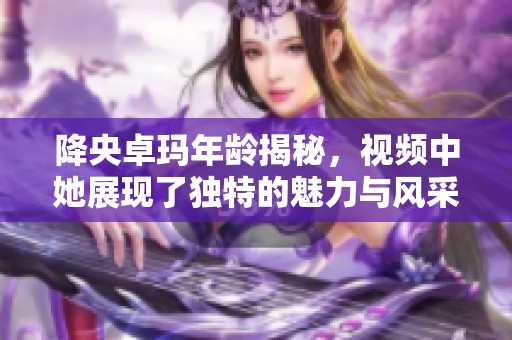 降央卓玛年龄揭秘，视频中她展现了独特的魅力与风采