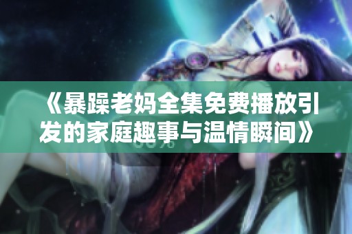 《暴躁老妈全集免费播放引发的家庭趣事与温情瞬间》