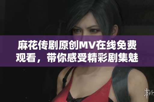 麻花传剧原创MV在线免费观看，带你感受精彩剧集魅力