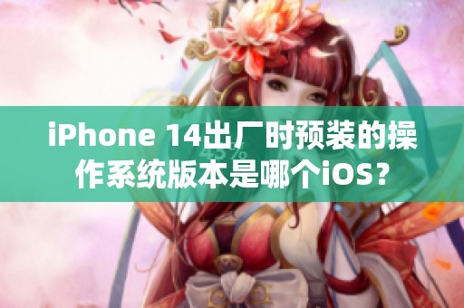 iPhone 14出厂时预装的操作系统版本是哪个iOS？
