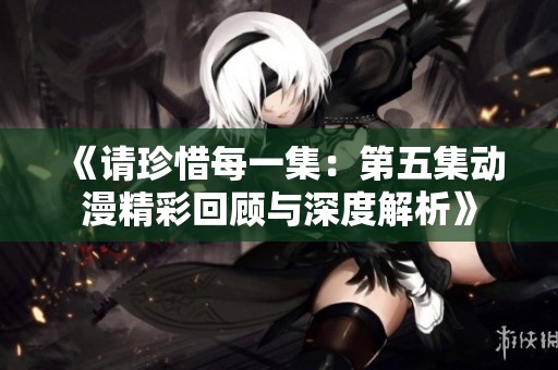 《请珍惜每一集：第五集动漫精彩回顾与深度解析》