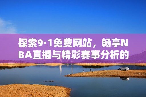 探索9·1免费网站，畅享NBA直播与精彩赛事分析的平台优势