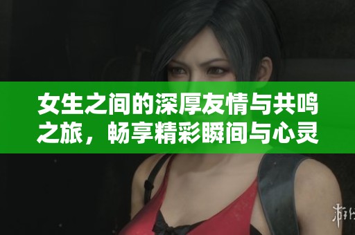 女生之间的深厚友情与共鸣之旅，畅享精彩瞬间与心灵交汇
