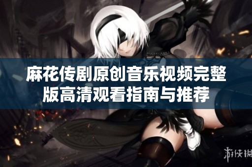 麻花传剧原创音乐视频完整版高清观看指南与推荐