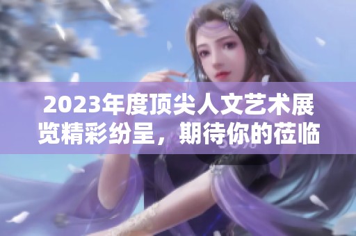 2023年度顶尖人文艺术展览精彩纷呈，期待你的莅临
