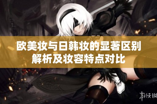 欧美妆与日韩妆的显著区别解析及妆容特点对比