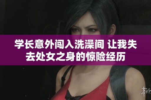 学长意外闯入洗澡间 让我失去处女之身的惊险经历