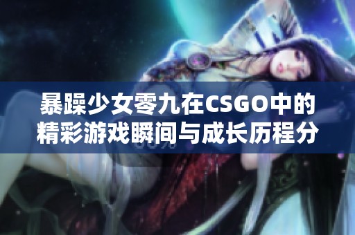 暴躁少女零九在CSGO中的精彩游戏瞬间与成长历程分享