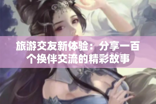 旅游交友新体验：分享一百个换伴交流的精彩故事