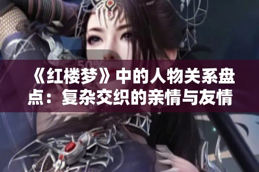 《红楼梦》中的人物关系盘点：复杂交织的亲情与友情世界