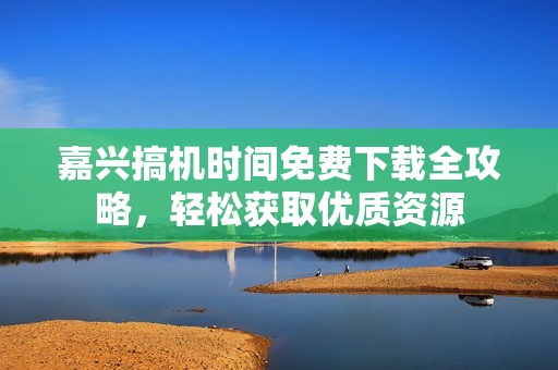 嘉兴搞机时间免费下载全攻略，轻松获取优质资源