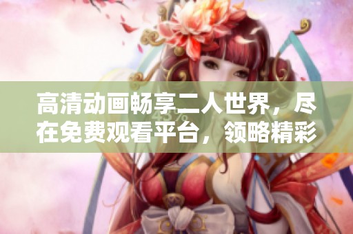 高清动画畅享二人世界，尽在免费观看平台，领略精彩之旅