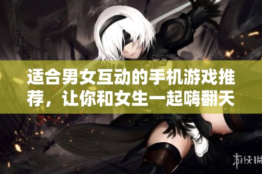 适合男女互动的手机游戏推荐，让你和女生一起嗨翻天