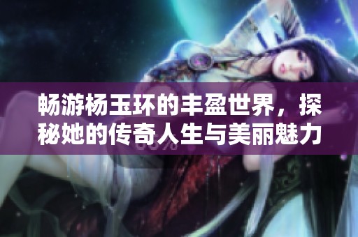 畅游杨玉环的丰盈世界，探秘她的传奇人生与美丽魅力