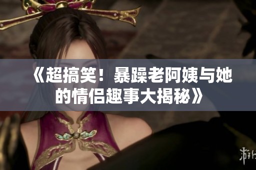《超搞笑！暴躁老阿姨与她的情侣趣事大揭秘》