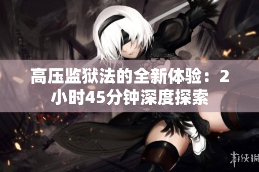 高压监狱法的全新体验：2小时45分钟深度探索