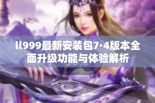 ll999最新安装包7·4版本全面升级功能与体验解析