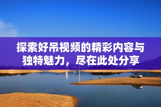探索好吊视频的精彩内容与独特魅力，尽在此处分享