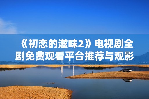 《初恋的滋味2》电视剧全剧免费观看平台推荐与观影指南