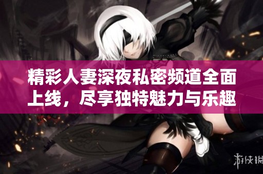 精彩人妻深夜私密频道全面上线，尽享独特魅力与乐趣