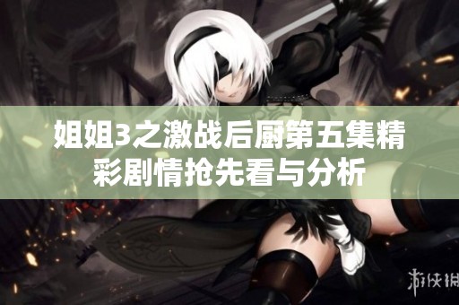 姐姐3之激战后厨第五集精彩剧情抢先看与分析