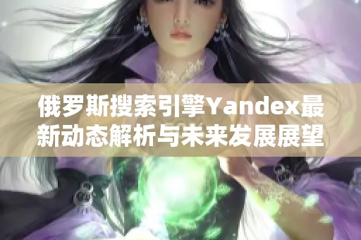 俄罗斯搜索引擎Yandex最新动态解析与未来发展展望