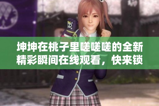 坤坤在桃子里嗟嗟嗟的全新精彩瞬间在线观看，快来锁定！