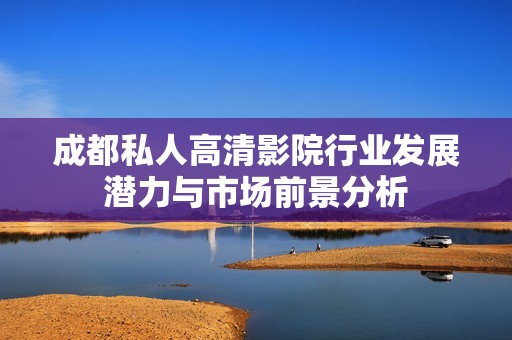 成都私人高清影院行业发展潜力与市场前景分析