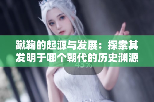蹴鞠的起源与发展：探索其发明于哪个朝代的历史渊源
