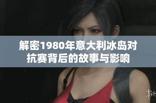 解密1980年意大利冰岛对抗赛背后的故事与影响