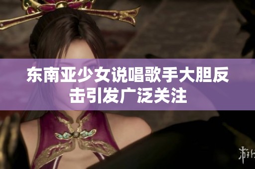 东南亚少女说唱歌手大胆反击引发广泛关注