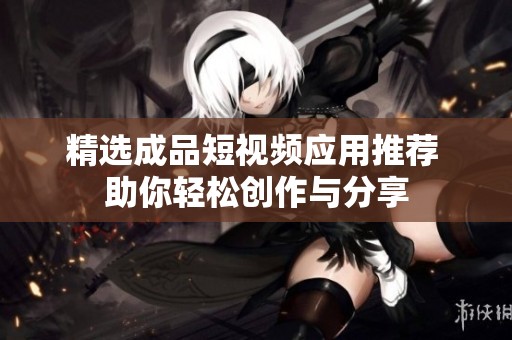 精选成品短视频应用推荐 助你轻松创作与分享