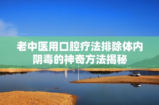 老中医用口腔疗法排除体内阴毒的神奇方法揭秘