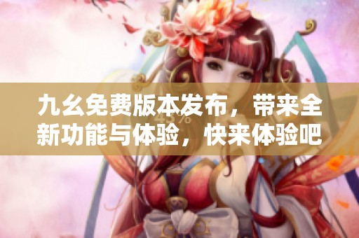 九幺免费版本发布，带来全新功能与体验，快来体验吧！