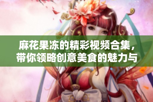 麻花果冻的精彩视频合集，带你领略创意美食的魅力与风味