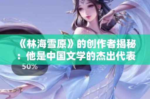 《林海雪原》的创作者揭秘：他是中国文学的杰出代表