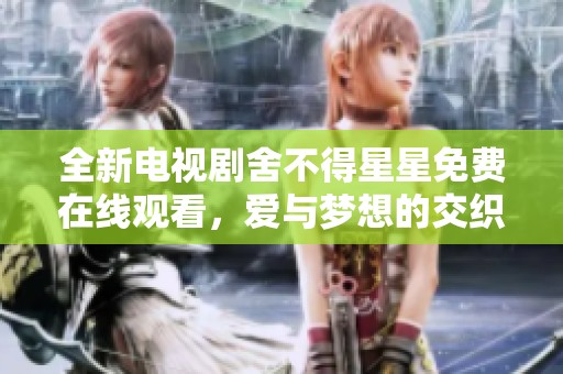 全新电视剧舍不得星星免费在线观看，爱与梦想的交织之旅