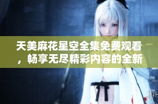 天美麻花星空全集免费观看，畅享无尽精彩内容的全新体验