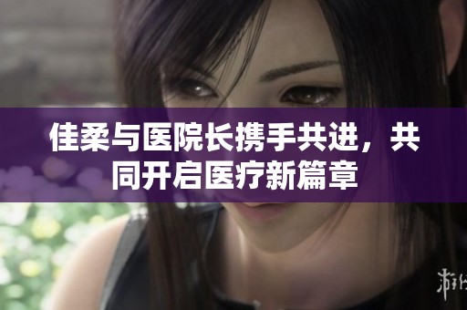 佳柔与医院长携手共进，共同开启医疗新篇章