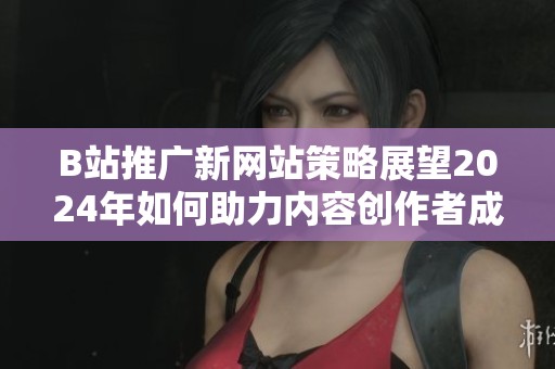 B站推广新网站策略展望2024年如何助力内容创作者成长