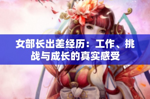 女部长出差经历：工作、挑战与成长的真实感受
