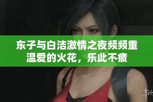 东子与白洁激情之夜频频重温爱的火花，乐此不疲
